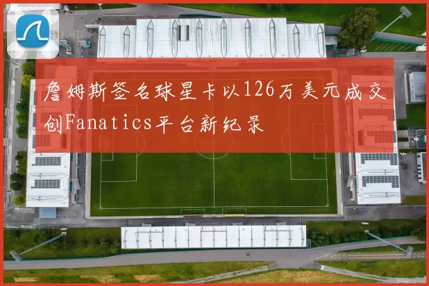 詹姆斯签名球星卡以126万美元成交创Fanatics平台新纪录