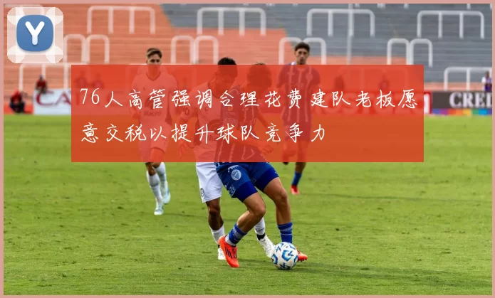 76人高管强调合理花费建队老板愿意交税以提升球队竞争力