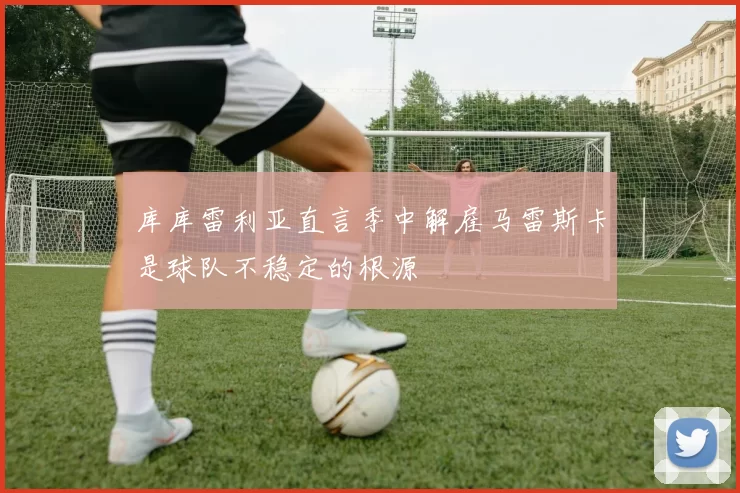 库库雷利亚直言季中解雇马雷斯卡是球队不稳定的根源