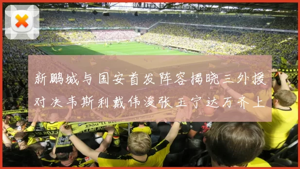 新鹏城与国安首发阵容揭晓三外援对决韦斯利戴伟浚张玉宁达万齐上阵