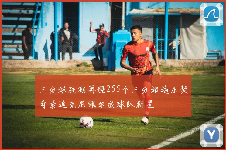 三分球狂潮再现255个三分超越东契奇紧追克尼佩尔成球队新星