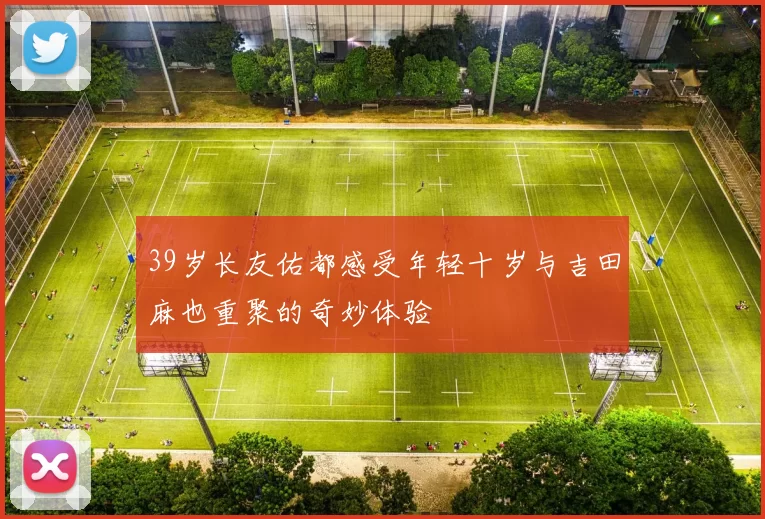 39岁长友佑都感受年轻十岁与吉田麻也重聚的奇妙体验