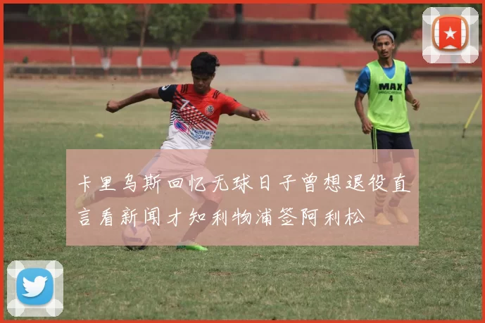 卡里乌斯回忆无球日子曾想退役直言看新闻才知利物浦签阿利松
