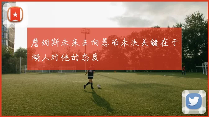 詹姆斯未来去向悬而未决关键在于湖人对他的态度