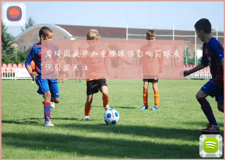 周琦因疲劳加重腰眼伤影响罚球表现引发关注