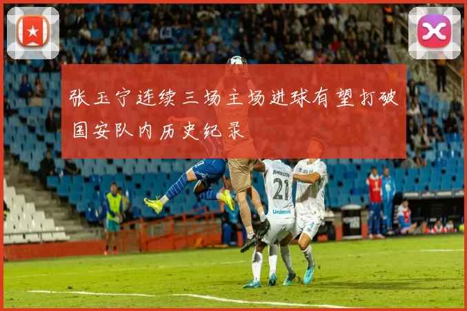 张玉宁连续三场主场进球有望打破国安队内历史纪录