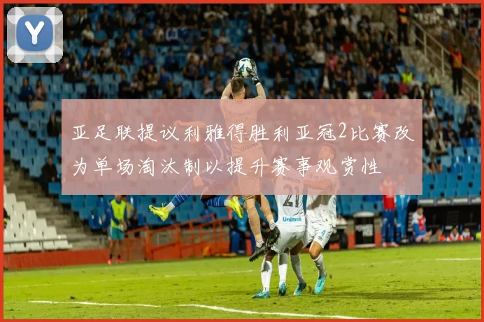 亚足联提议利雅得胜利亚冠2比赛改为单场淘汰制以提升赛事观赏性