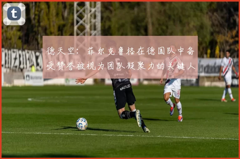德天空：菲尔克鲁格在德国队中备受赞誉被视为团队凝聚力的关键人物