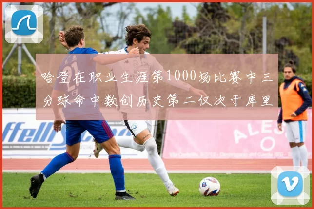 哈登在职业生涯第1000场比赛中三分球命中数创历史第二仅次于库里