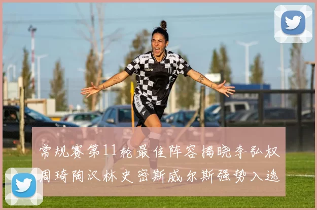 常规赛第11轮最佳阵容揭晓李弘权周琦陶汉林史密斯威尔斯强势入选