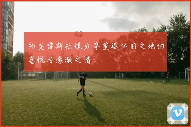约克雷斯社媒分享重返怀旧之地的喜悦与感激之情