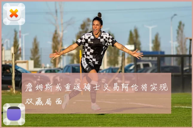 詹姆斯或重返骑士交易阿伦将实现双赢局面