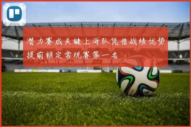 潜力赛成关键上海队凭借战绩优势提前锁定常规赛第一名