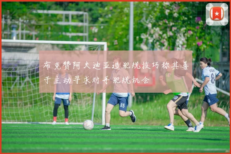 布克赞阿夫迪亚造犯规技巧称其善于主动寻求对手犯规机会