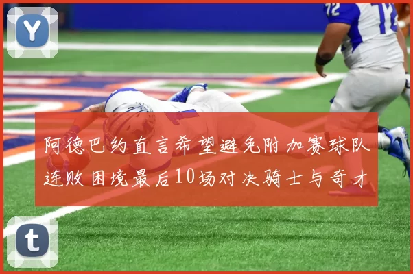 阿德巴约直言希望避免附加赛球队连败困境最后10场对决骑士与奇才