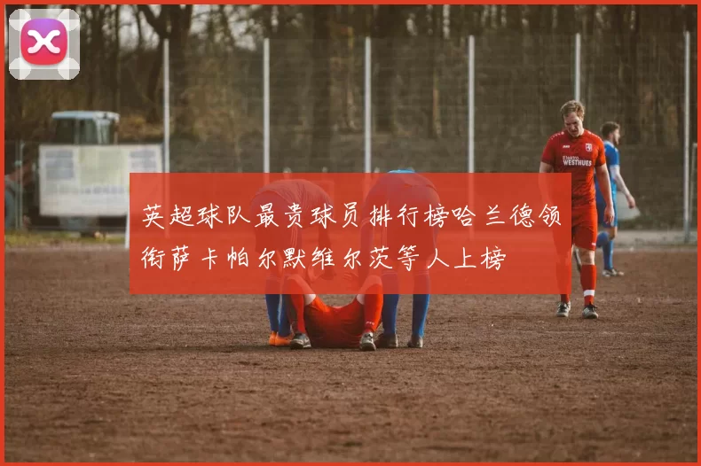 英超球队最贵球员排行榜哈兰德领衔萨卡帕尔默维尔茨等人上榜