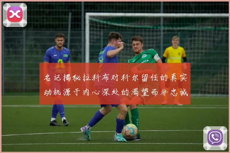 名记揭秘拉科布对科尔留任的真实动机源于内心深处的渴望而非忠诚