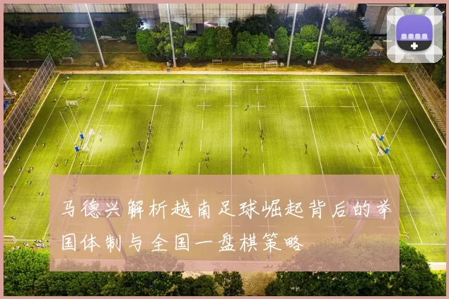马德兴解析越南足球崛起背后的举国体制与全国一盘棋策略