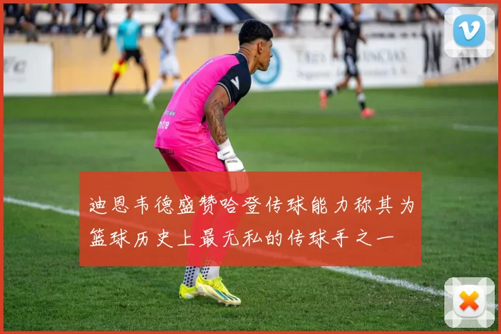 迪恩韦德盛赞哈登传球能力称其为篮球历史上最无私的传球手之一