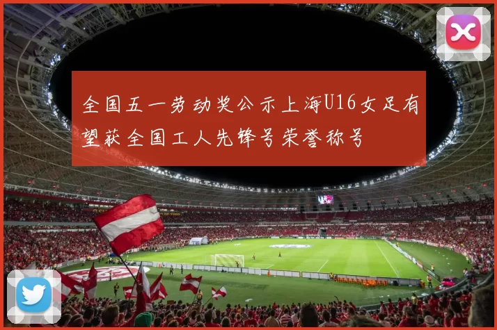 全国五一劳动奖公示上海U16女足有望获全国工人先锋号荣誉称号