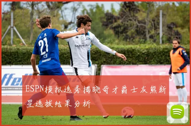 ESPN模拟选秀揭晓奇才爵士灰熊新星选拔结果分析